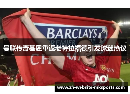 曼联传奇基恩重返老特拉福德引发球迷热议 曼联传奇基恩重返老特拉福德引发球迷热议